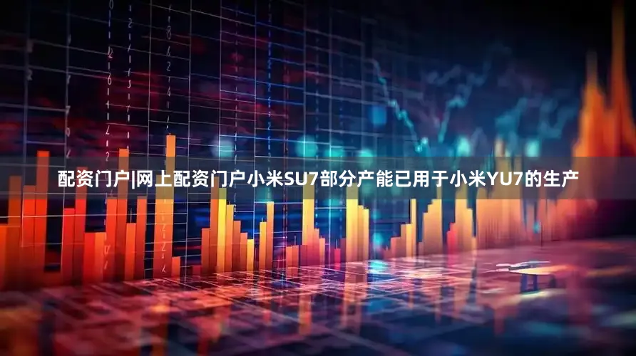 配资门户|网上配资门户小米SU7部分产能已用于小米YU7的生产