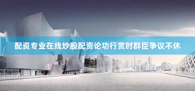 配资专业在线炒股配资论功行赏时群臣争议不休