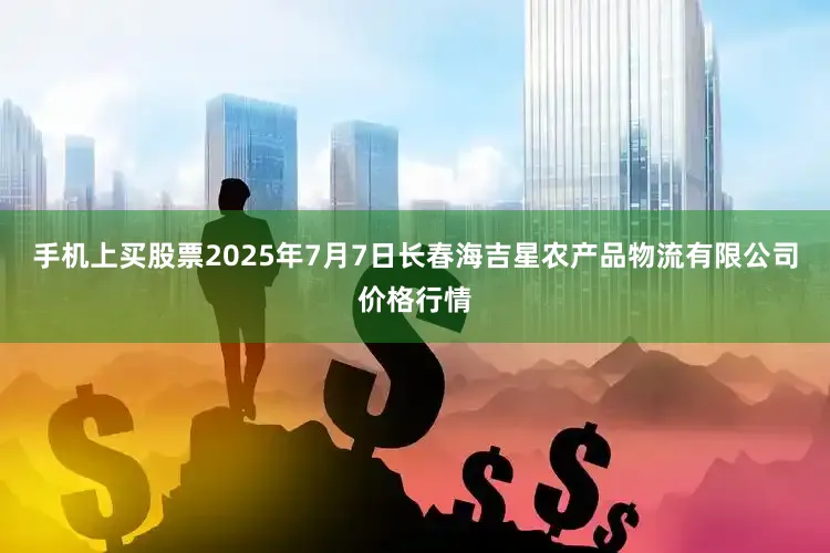 手机上买股票2025年7月7日长春海吉星农产品物流有限公司价格行情