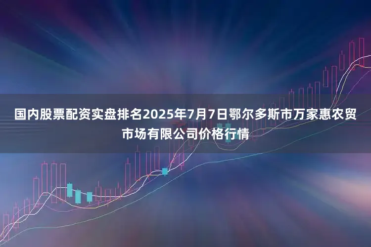 国内股票配资实盘排名2025年7月7日鄂尔多斯市万家惠农贸市场有限公司价格行情