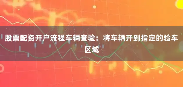 股票配资开户流程车辆查验：将车辆开到指定的验车区域