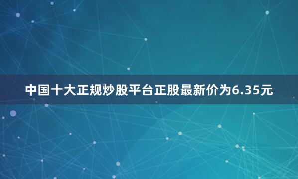 中国十大正规炒股平台正股最新价为6.35元