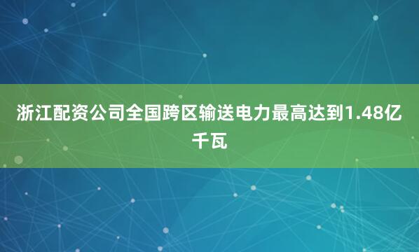 浙江配资公司全国跨区输送电力最高达到1.48亿千瓦