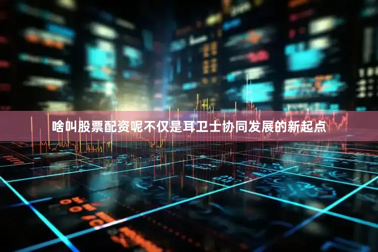 啥叫股票配资呢不仅是耳卫士协同发展的新起点
