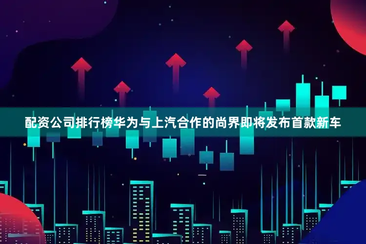 配资公司排行榜华为与上汽合作的尚界即将发布首款新车