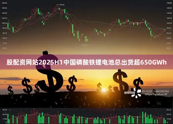 股配资网站2025H1中国磷酸铁锂电池总出货超650GWh